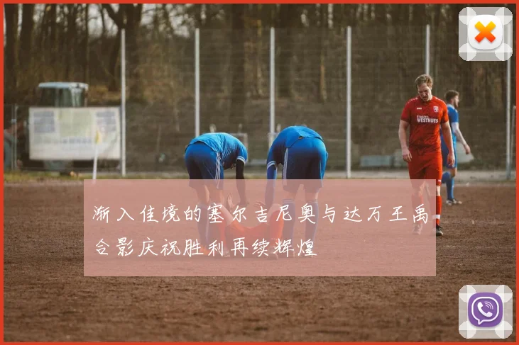 渐入佳境的塞尔吉尼奥与达万王禹合影庆祝胜利再续辉煌