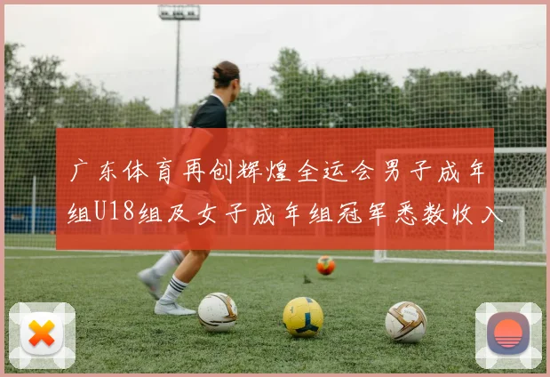 广东体育再创辉煌全运会男子成年组U18组及女子成年组冠军悉数收入囊中
