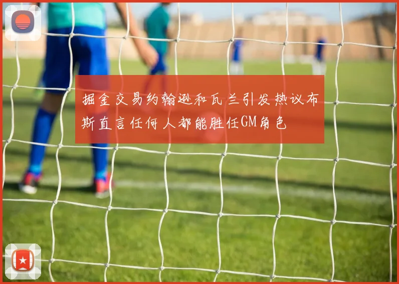 掘金交易约翰逊和瓦兰引发热议布斯直言任何人都能胜任GM角色