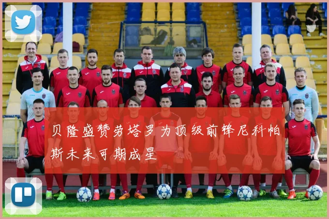 贝隆盛赞劳塔罗为顶级前锋尼科帕斯未来可期成星