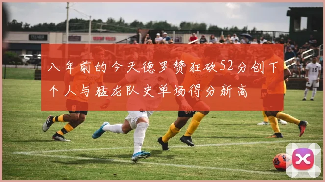 八年前的今天德罗赞狂砍52分创下个人与猛龙队史单场得分新高