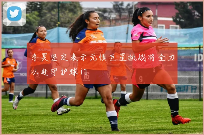 李昊坚定表示无惧巨星挑战将全力以赴守护球门