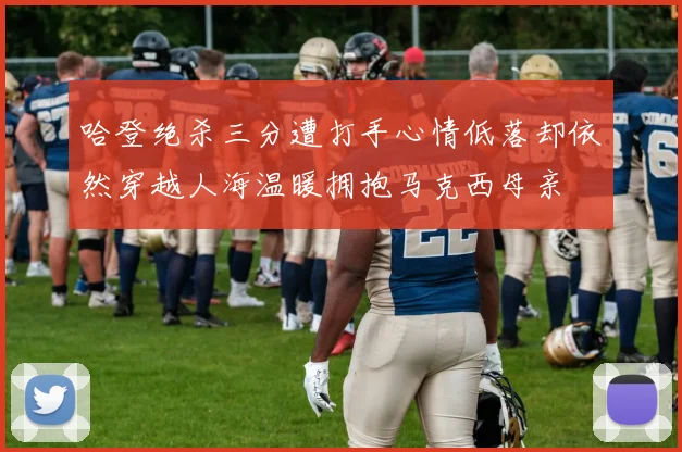 哈登绝杀三分遭打手心情低落却依然穿越人海温暖拥抱马克西母亲