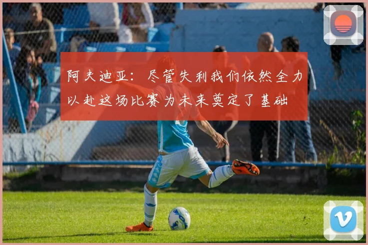 阿夫迪亚：尽管失利我们依然全力以赴这场比赛为未来奠定了基础