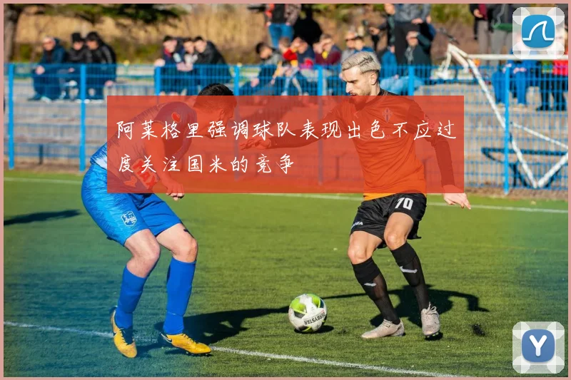阿莱格里强调球队表现出色不应过度关注国米的竞争