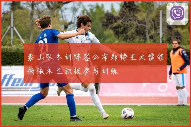 泰山队冬训阵容公布郑铮王大雷领衔依木兰积极参与训练