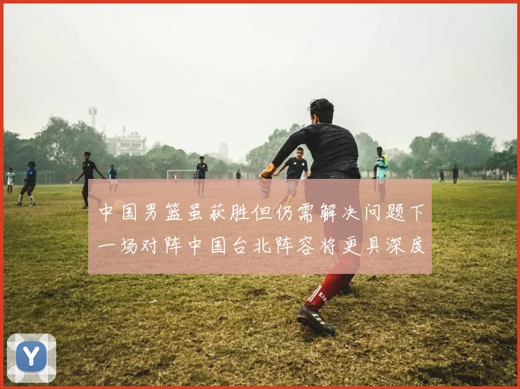 中国男篮虽获胜但仍需解决问题下一场对阵中国台北阵容将更具深度