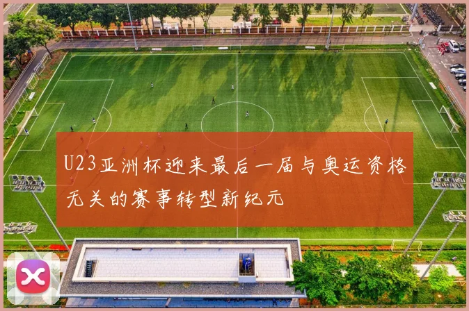 U23亚洲杯迎来最后一届与奥运资格无关的赛事转型新纪元