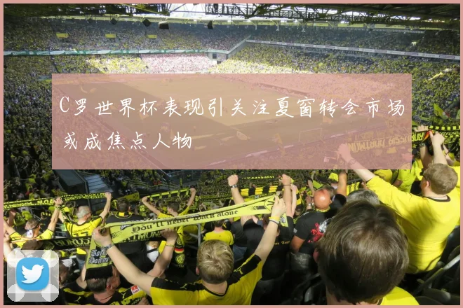 C罗世界杯表现引关注夏窗转会市场或成焦点人物