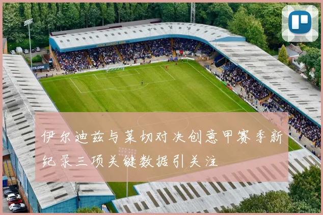 伊尔迪兹与莱切对决创意甲赛季新纪录三项关键数据引关注