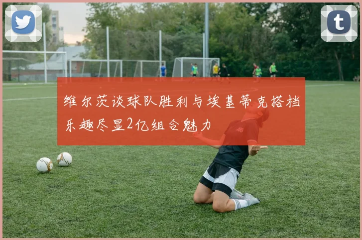 维尔茨谈球队胜利与埃基蒂克搭档乐趣尽显2亿组合魅力