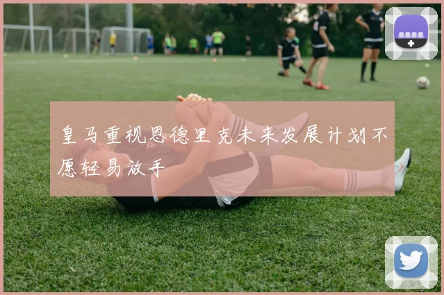 皇马重视恩德里克未来发展计划不愿轻易放手