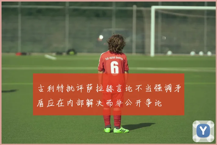 古利特批评萨拉赫言论不当强调矛盾应在内部解决而非公开争论