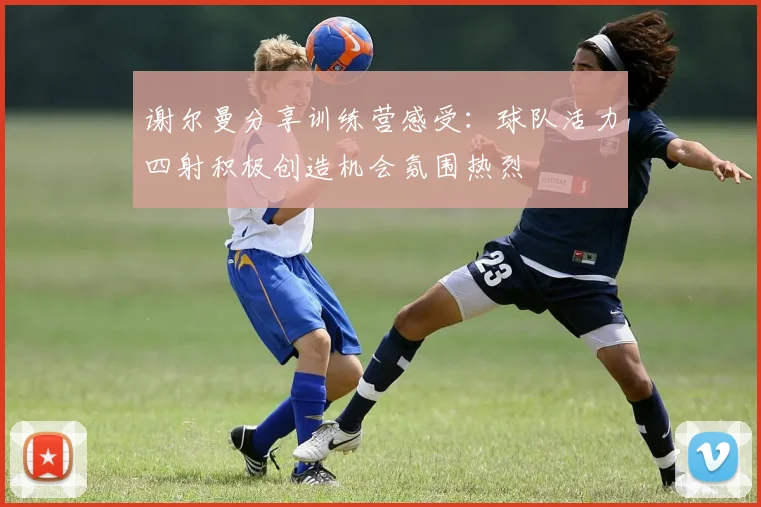 谢尔曼分享训练营感受：球队活力四射积极创造机会氛围热烈