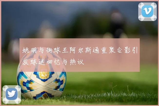 姚明与街球王阿尔斯通重聚合影引发球迷回忆与热议