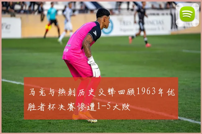 马竞与热刺历史交锋回顾1963年优胜者杯决赛惨遭1-5大败