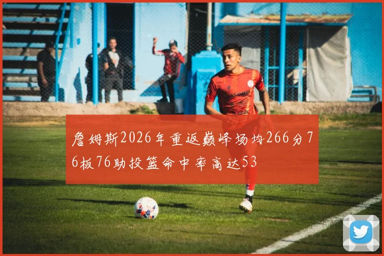 詹姆斯2026年重返巅峰场均266分76板76助投篮命中率高达53