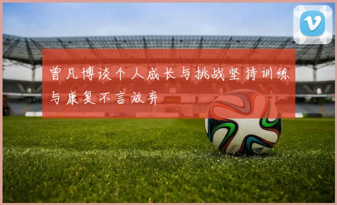 曾凡博谈个人成长与挑战坚持训练与康复不言放弃