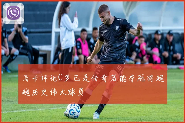 马卡评论C罗已是传奇若能夺冠将超越历史伟大球员