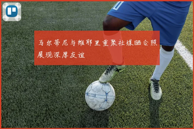 马尔蒂尼与维耶里重聚社媒晒合照展现深厚友谊