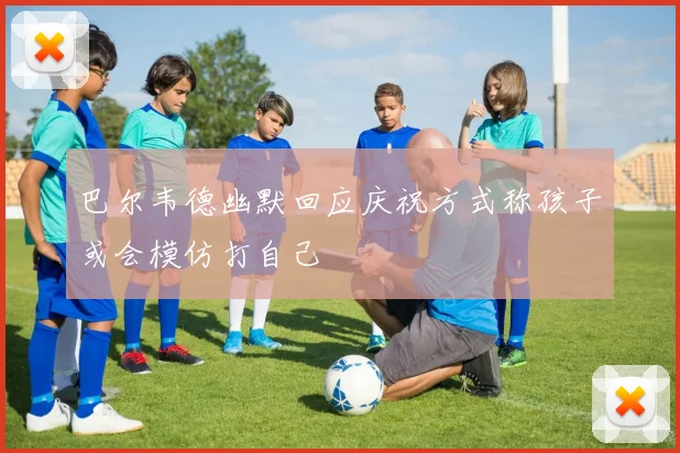 巴尔韦德幽默回应庆祝方式称孩子或会模仿打自己