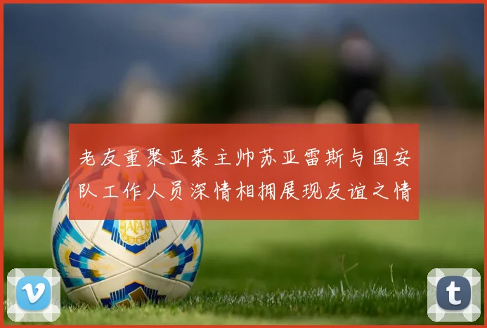 老友重聚亚泰主帅苏亚雷斯与国安队工作人员深情相拥展现友谊之情