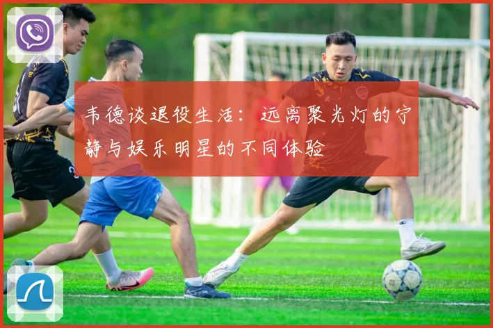 韦德谈退役生活：远离聚光灯的宁静与娱乐明星的不同体验
