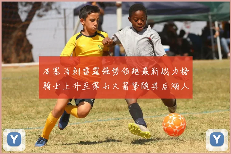 活塞马刺雷霆强势领跑最新战力榜骑士上升至第七火箭紧随其后湖人排名第十一