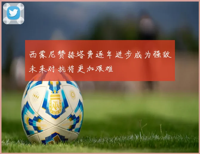 西蒙尼赞赫塔费逐年进步成为强敌未来对抗将更加艰难