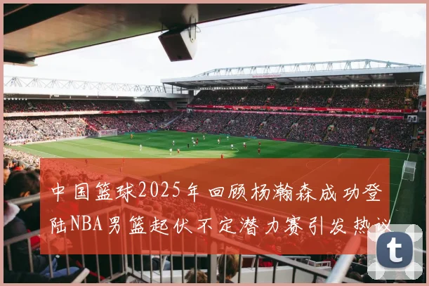 中国篮球2025年回顾杨瀚森成功登陆NBA男篮起伏不定潜力赛引发热议与争论