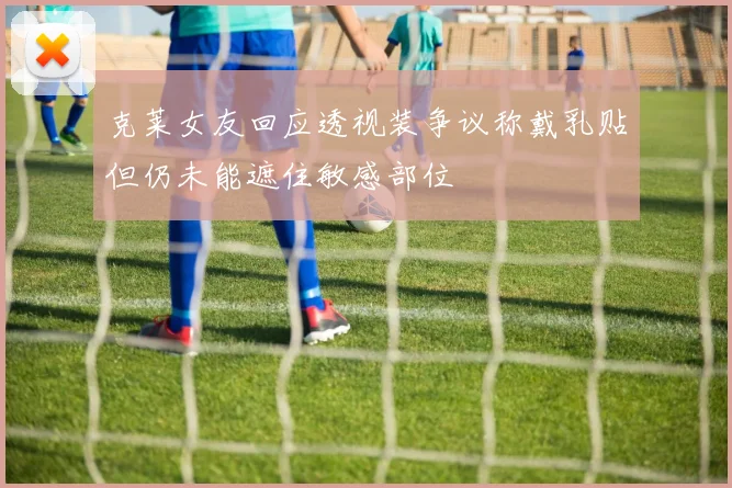 克莱女友回应透视装争议称戴乳贴但仍未能遮住敏感部位